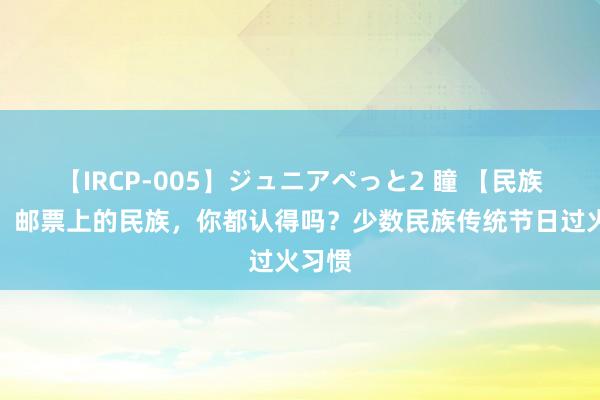 【IRCP-005】ジュニアぺっと2 瞳 【民族地舆】邮票上的民族，你都认得吗？少数民族传统节日过火习惯