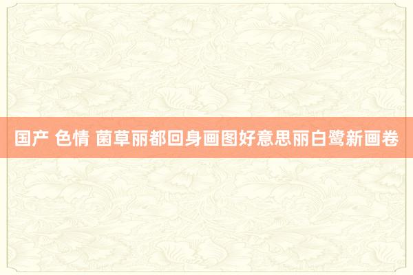 国产 色情 菌草丽都回身画图好意思丽白鹭新画卷