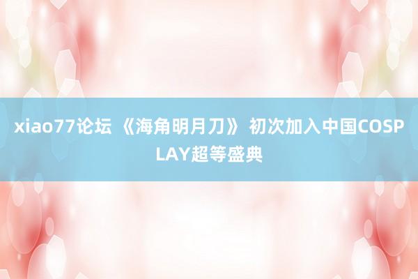xiao77论坛 《海角明月刀》 初次加入中国COSPLAY超等盛典