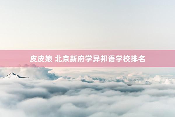 皮皮娘 北京新府学异邦语学校排名