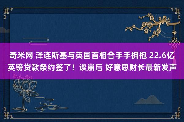 奇米网 泽连斯基与英国首相合手手拥抱 22.6亿英镑贷款条约签了！谈崩后 好意思财长最新发声