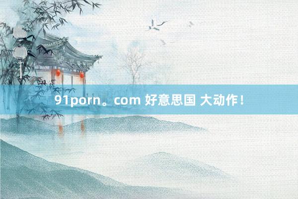 91porn。com 好意思国 大动作！
