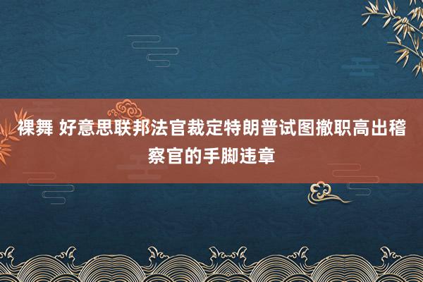 裸舞 好意思联邦法官裁定特朗普试图撤职高出稽察官的手脚违章
