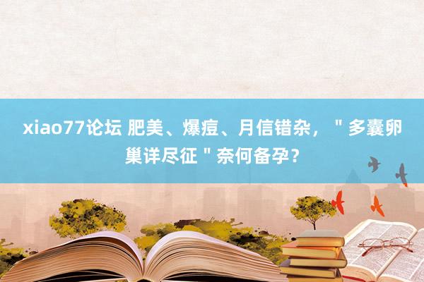 xiao77论坛 肥美、爆痘、月信错杂，＂多囊卵巢详尽征＂奈何备孕？