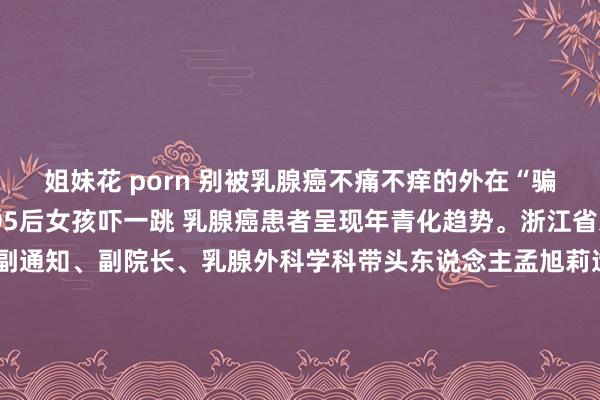 姐妹花 porn 别被乳腺癌不痛不痒的外在“骗”了 才19岁就确诊！05后女孩吓一跳 乳腺癌患者呈现年青化趋势。浙江省东说念主民病院党委副通知、副院长、乳腺外科学科带头东说念主孟旭莉造就示意，她曾收治过多例20岁操纵的乳腺癌患者，最年青的独一19岁。几个月前，刚上大一的19岁密斯小李在耽溺时摸到左胸部有一个1厘米大小的肿块，按压不痛，也莫得其他症状，以为是乳腺增生，没太防御。