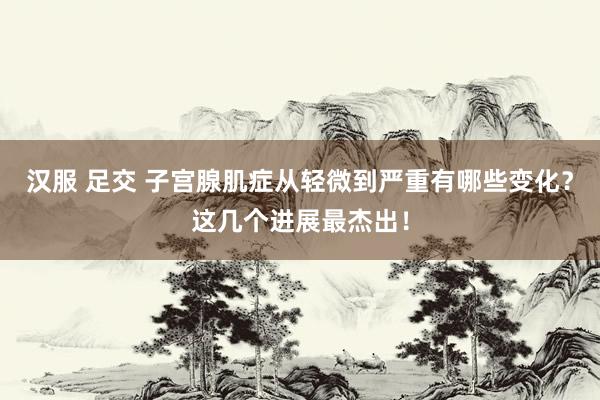 汉服 足交 子宫腺肌症从轻微到严重有哪些变化？这几个进展最杰出！