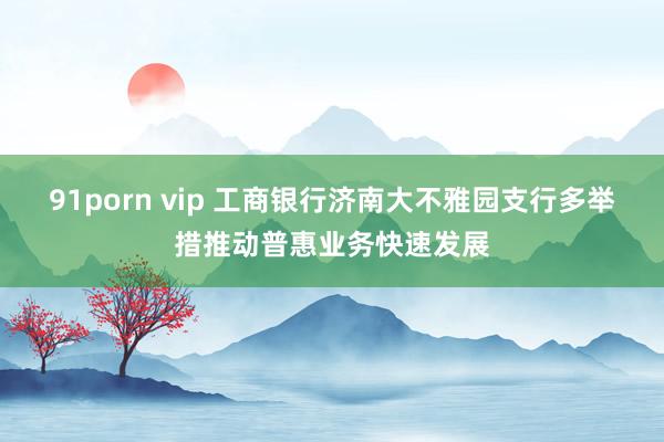 91porn vip 工商银行济南大不雅园支行多举措推动普惠业务快速发展