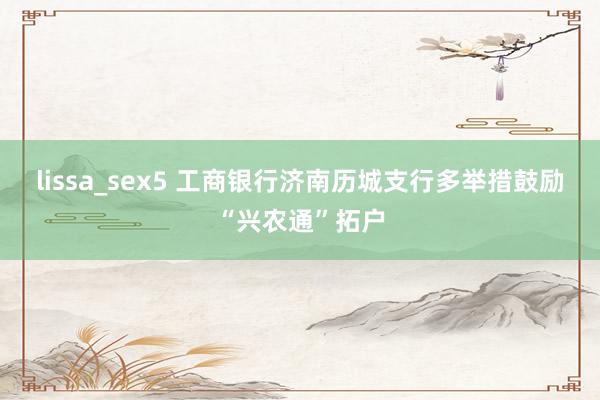 lissa_sex5 工商银行济南历城支行多举措鼓励“兴农通”拓户