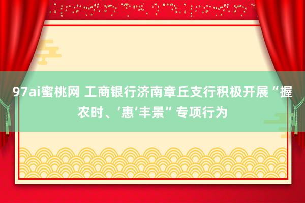 97ai蜜桃网 工商银行济南章丘支行积极开展“握农时、‘惠’丰景”专项行为