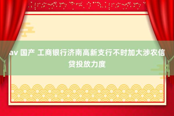 av 国产 工商银行济南高新支行不时加大涉农信贷投放力度