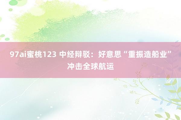 97ai蜜桃123 中经辩驳：好意思“重振造船业”冲击全球航运