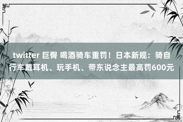 twitter 巨臀 喝酒骑车重罚！日本新规：骑自行车戴耳机、玩手机、带东说念主最高罚600元