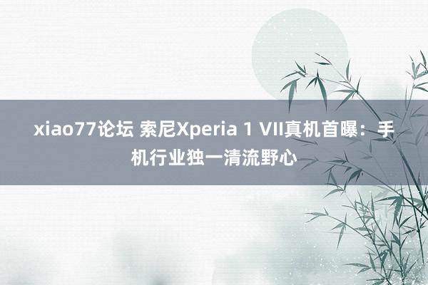xiao77论坛 索尼Xperia 1 VII真机首曝：手机行业独一清流野心