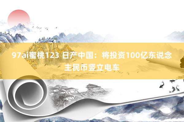 97ai蜜桃123 日产中国：将投资100亿东说念主民币竖立电车