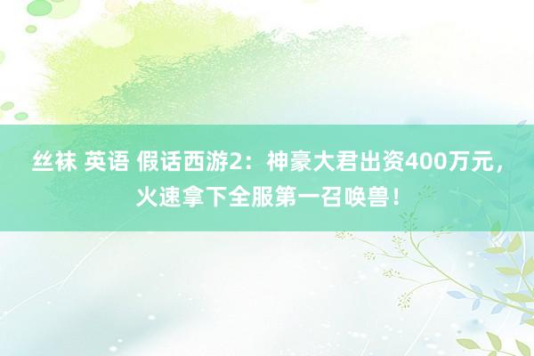 丝袜 英语 假话西游2：神豪大君出资400万元，火速拿下全服第一召唤兽！