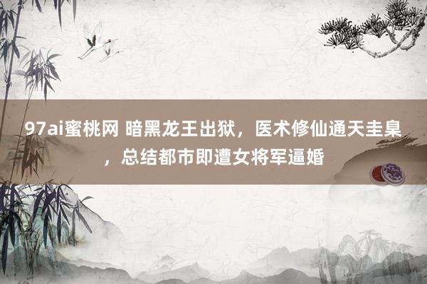 97ai蜜桃网 暗黑龙王出狱，医术修仙通天圭臬，总结都市即遭女将军逼婚