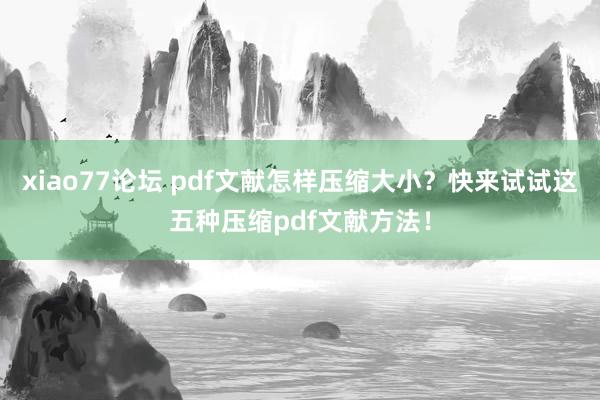xiao77论坛 pdf文献怎样压缩大小？快来试试这五种压缩pdf文献方法！