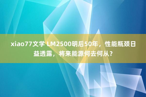 xiao77文学 LM2500明后50年，性能瓶颈日益透露，将来能源何去何从？