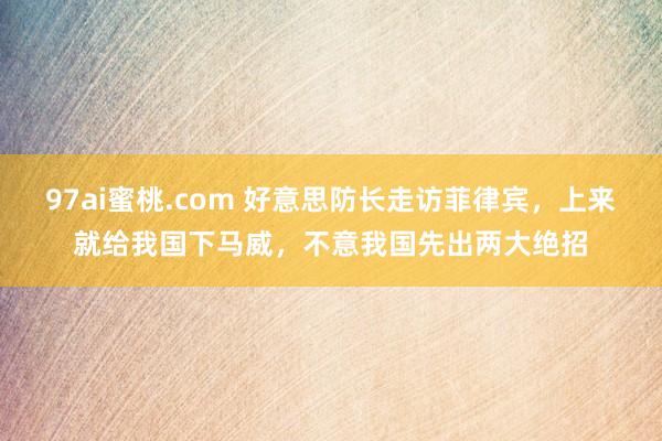 97ai蜜桃.com 好意思防长走访菲律宾，上来就给我国下马威，不意我国先出两大绝招