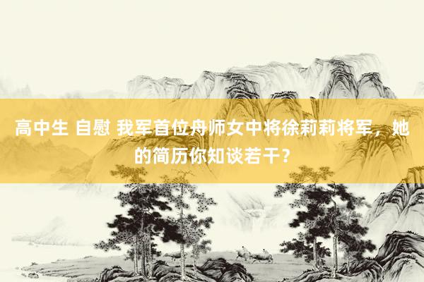 高中生 自慰 我军首位舟师女中将徐莉莉将军，她的简历你知谈若干？