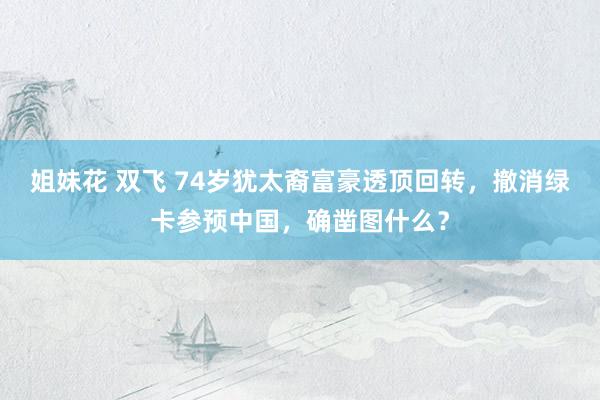 姐妹花 双飞 74岁犹太裔富豪透顶回转，撤消绿卡参预中国，确凿图什么？