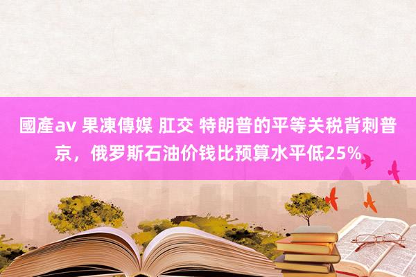 國產av 果凍傳媒 肛交 特朗普的平等关税背刺普京，俄罗斯石油价钱比预算水平低25%
