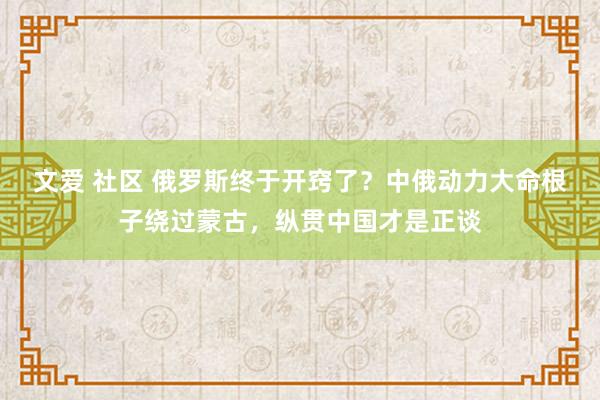 文爱 社区 俄罗斯终于开窍了？中俄动力大命根子绕过蒙古，纵贯中国才是正谈