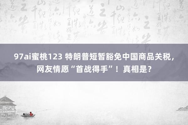 97ai蜜桃123 特朗普短暂豁免中国商品关税，网友情愿“首战得手”！真相是？