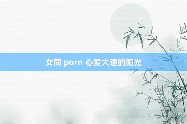 女同 porn 心爱大理的阳光