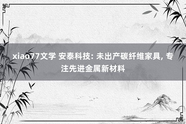 xiao77文学 安泰科技: 未出产碳纤维家具， 专注先进金属新材料