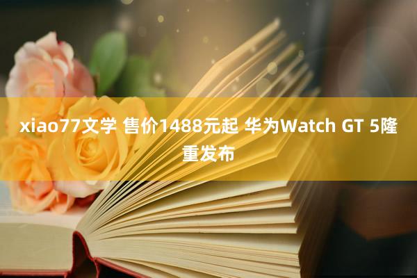 xiao77文学 售价1488元起 华为Watch GT 5隆重发布