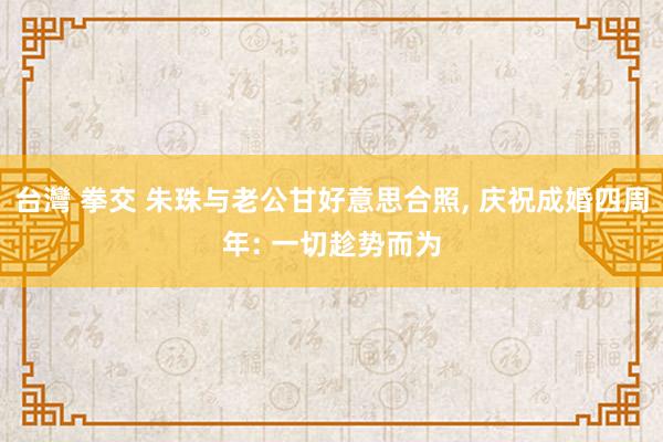台灣 拳交 朱珠与老公甘好意思合照, 庆祝成婚四周年: 一切趁势而为