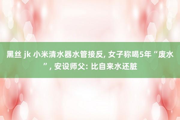 黑丝 jk 小米清水器水管接反， 女子称喝5年“废水”， 安设师父: 比自来水还脏