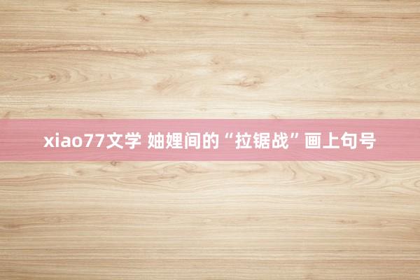 xiao77文学 妯娌间的“拉锯战”画上句号