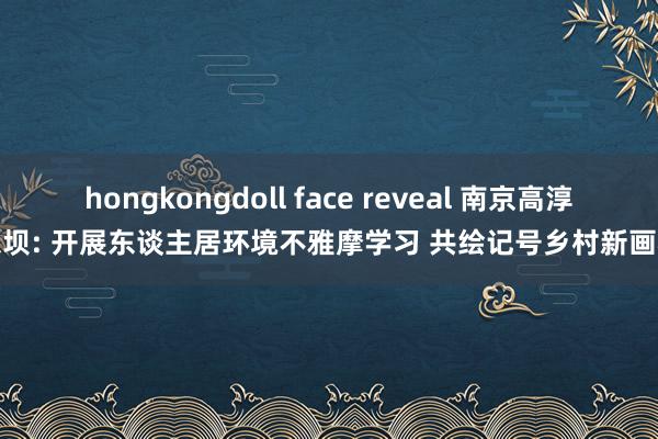 hongkongdoll face reveal 南京高淳东坝: 开展东谈主居环境不雅摩学习 共绘记号乡村新画卷