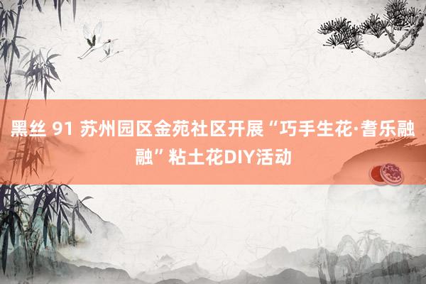 黑丝 91 苏州园区金苑社区开展“巧手生花·耆乐融融”粘土花DIY活动
