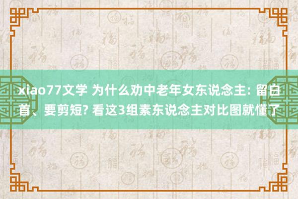 xiao77文学 为什么劝中老年女东说念主: 留白首、要剪短? 看这3组素东说念主对比图就懂了