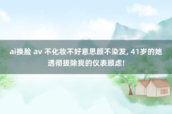 ai换脸 av 不化妆不好意思颜不染发， 41岁的她透彻拔除我的仪表顾虑!