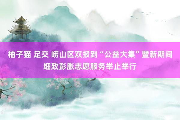 柚子猫 足交 崂山区双报到“公益大集”暨新期间细致彭胀志愿服务举止举行