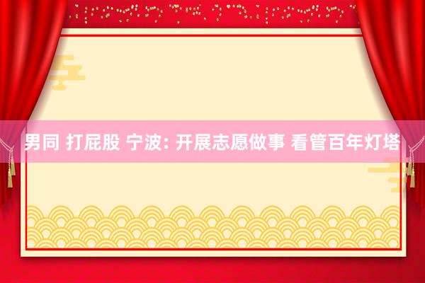 男同 打屁股 宁波: 开展志愿做事 看管百年灯塔