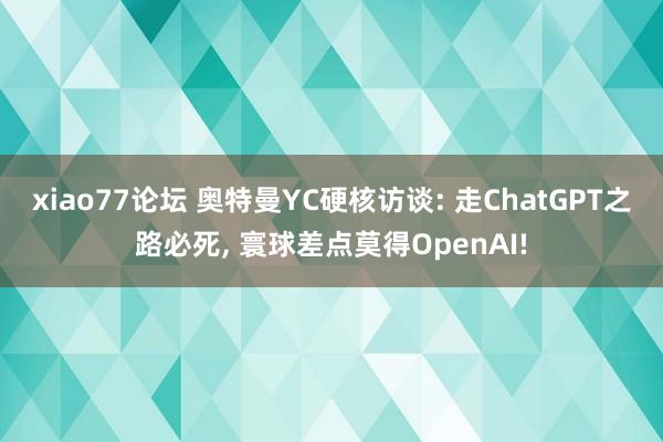 xiao77论坛 奥特曼YC硬核访谈: 走ChatGPT之路必死， 寰球差点莫得OpenAI!