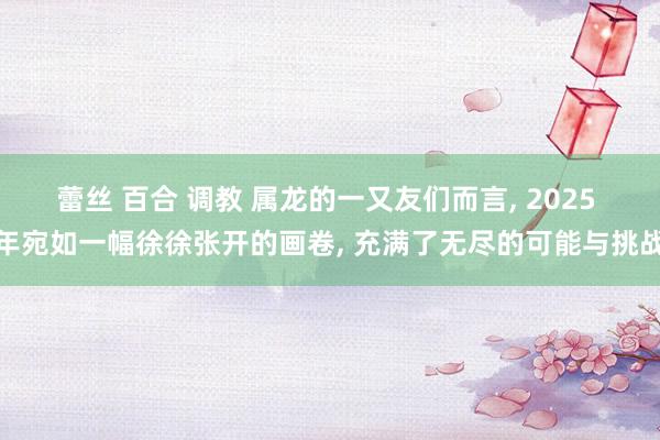 蕾丝 百合 调教 属龙的一又友们而言， 2025 年宛如一幅徐徐张开的画卷， 充满了无尽的可能与挑战