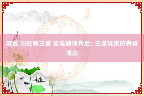 麻豆 周处除三害 动漫剧情背后: 三谋玩家的奢睿博弈