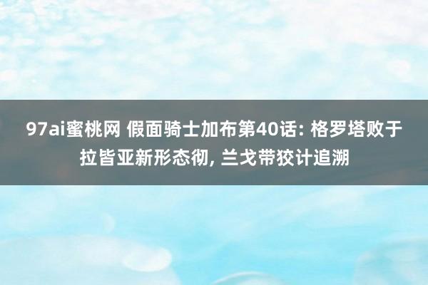 97ai蜜桃网 假面骑士加布第40话: 格罗塔败于拉皆亚新形态彻， 兰戈带狡计追溯