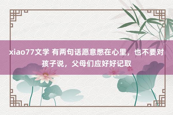 xiao77文学 有两句话愿意憋在心里，也不要对孩子说，父母们应好好记取