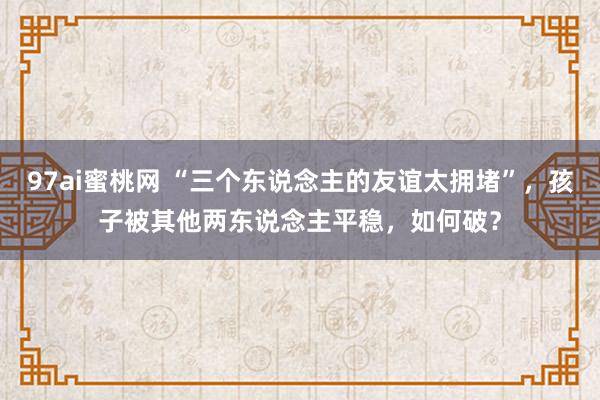 97ai蜜桃网 “三个东说念主的友谊太拥堵”，孩子被其他两东说念主平稳，如何破？