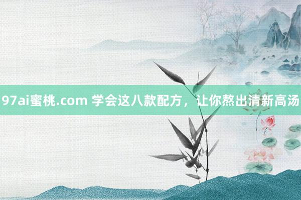 97ai蜜桃.com 学会这八款配方，让你熬出清新高汤