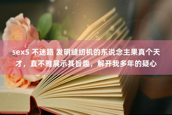 sex5 不迷路 发明缝纫机的东说念主果真个天才，直不雅展示其旨趣，解开我多年的疑心
