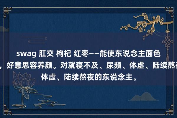 swag 肛交 枸杞 红枣——能使东说念主面色红润、补气血，好意思容养颜。对就寝不及、尿频、体虚、陆续熬夜的东说念主。