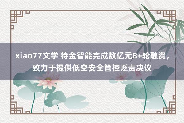 xiao77文学 特金智能完成数亿元B+轮融资，致力于提供低空安全管控贬责决议